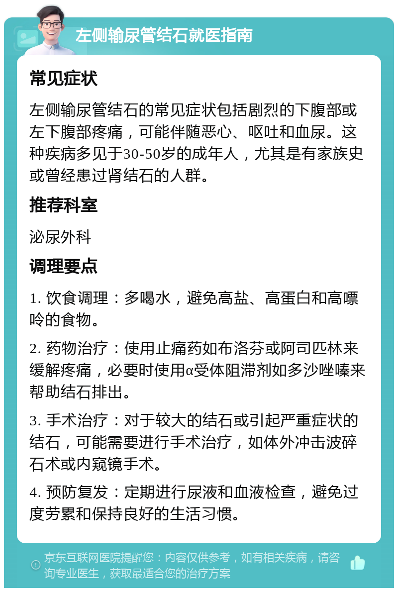 左侧输尿管结石就医指南 常见症状 左侧输尿管结石的常见症状包括剧烈的下腹部或左下腹部疼痛，可能伴随恶心、呕吐和血尿。这种疾病多见于30-50岁的成年人，尤其是有家族史或曾经患过肾结石的人群。 推荐科室 泌尿外科 调理要点 1. 饮食调理：多喝水，避免高盐、高蛋白和高嘌呤的食物。 2. 药物治疗：使用止痛药如布洛芬或阿司匹林来缓解疼痛，必要时使用α受体阻滞剂如多沙唑嗪来帮助结石排出。 3. 手术治疗：对于较大的结石或引起严重症状的结石，可能需要进行手术治疗，如体外冲击波碎石术或内窥镜手术。 4. 预防复发：定期进行尿液和血液检查，避免过度劳累和保持良好的生活习惯。