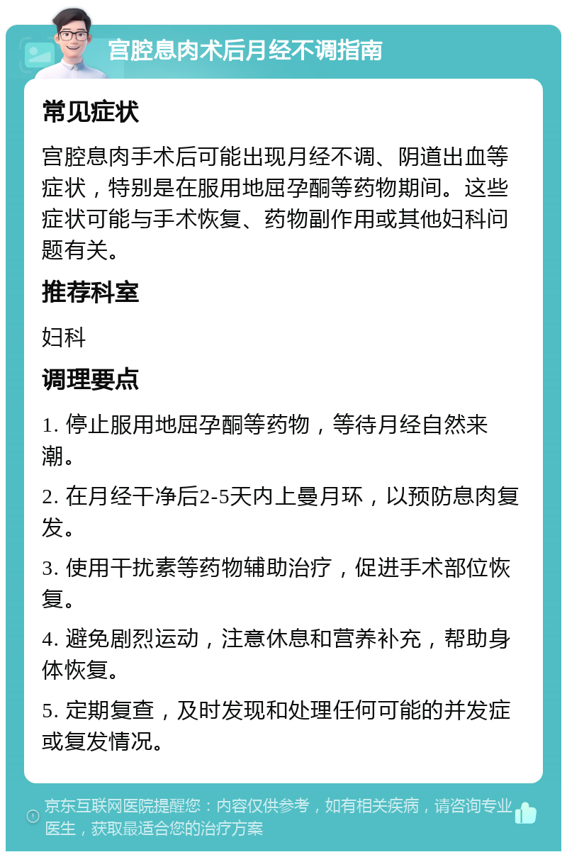 宫腔息肉术后月经不调指南 常见症状 宫腔息肉手术后可能出现月经不调、阴道出血等症状，特别是在服用地屈孕酮等药物期间。这些症状可能与手术恢复、药物副作用或其他妇科问题有关。 推荐科室 妇科 调理要点 1. 停止服用地屈孕酮等药物，等待月经自然来潮。 2. 在月经干净后2-5天内上曼月环，以预防息肉复发。 3. 使用干扰素等药物辅助治疗，促进手术部位恢复。 4. 避免剧烈运动，注意休息和营养补充，帮助身体恢复。 5. 定期复查，及时发现和处理任何可能的并发症或复发情况。