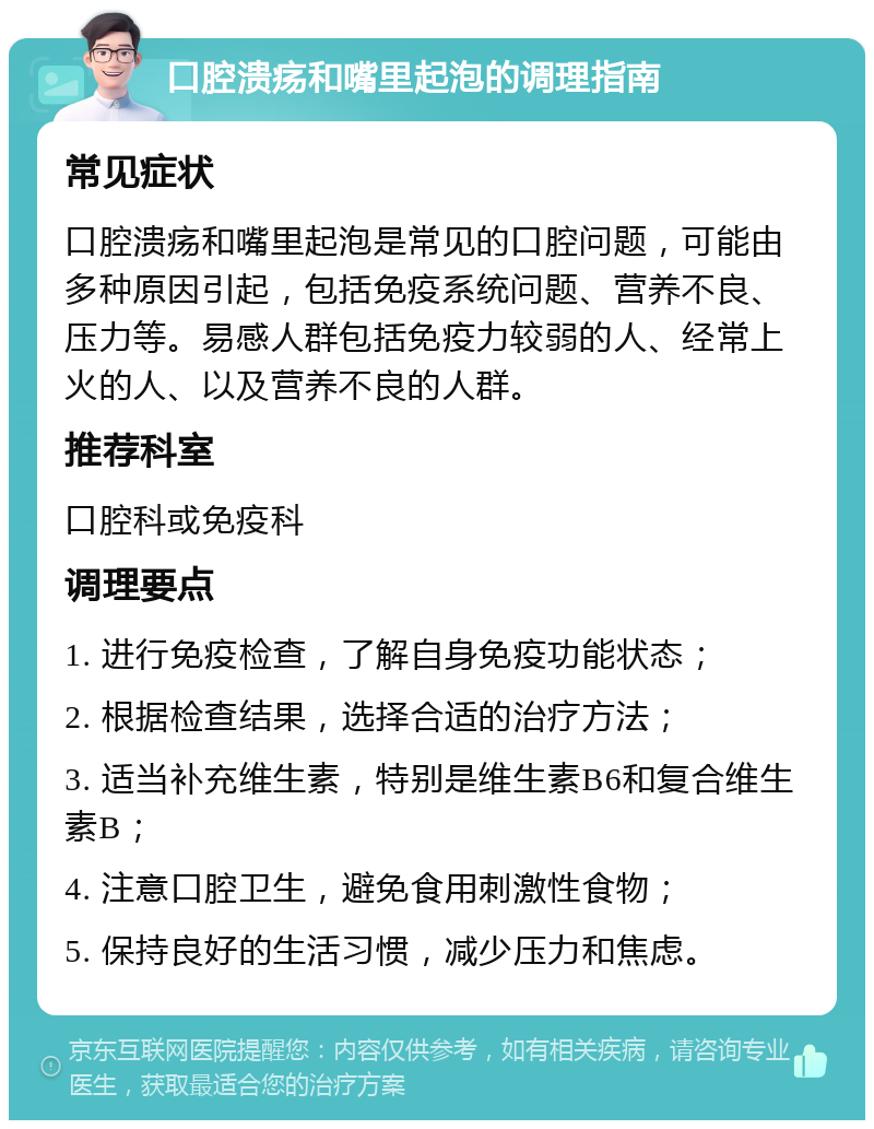 口腔溃疡和嘴里起泡的调理指南 常见症状 口腔溃疡和嘴里起泡是常见的口腔问题，可能由多种原因引起，包括免疫系统问题、营养不良、压力等。易感人群包括免疫力较弱的人、经常上火的人、以及营养不良的人群。 推荐科室 口腔科或免疫科 调理要点 1. 进行免疫检查，了解自身免疫功能状态； 2. 根据检查结果，选择合适的治疗方法； 3. 适当补充维生素，特别是维生素B6和复合维生素B； 4. 注意口腔卫生，避免食用刺激性食物； 5. 保持良好的生活习惯，减少压力和焦虑。