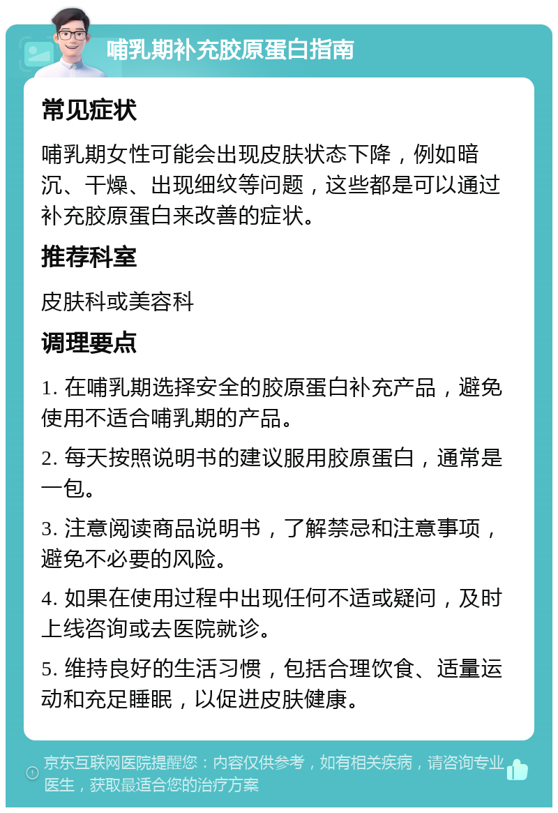 哺乳期补充胶原蛋白指南 常见症状 哺乳期女性可能会出现皮肤状态下降，例如暗沉、干燥、出现细纹等问题，这些都是可以通过补充胶原蛋白来改善的症状。 推荐科室 皮肤科或美容科 调理要点 1. 在哺乳期选择安全的胶原蛋白补充产品，避免使用不适合哺乳期的产品。 2. 每天按照说明书的建议服用胶原蛋白，通常是一包。 3. 注意阅读商品说明书，了解禁忌和注意事项，避免不必要的风险。 4. 如果在使用过程中出现任何不适或疑问，及时上线咨询或去医院就诊。 5. 维持良好的生活习惯，包括合理饮食、适量运动和充足睡眠，以促进皮肤健康。