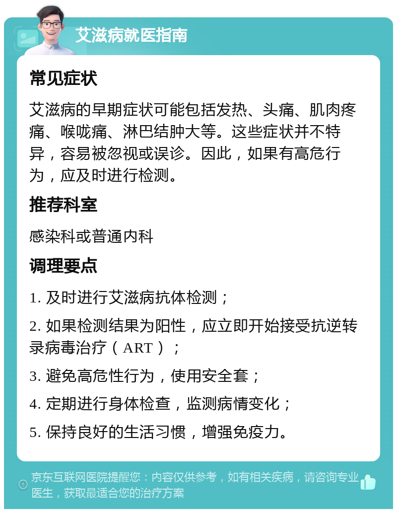 艾滋病就医指南 常见症状 艾滋病的早期症状可能包括发热、头痛、肌肉疼痛、喉咙痛、淋巴结肿大等。这些症状并不特异，容易被忽视或误诊。因此，如果有高危行为，应及时进行检测。 推荐科室 感染科或普通内科 调理要点 1. 及时进行艾滋病抗体检测； 2. 如果检测结果为阳性，应立即开始接受抗逆转录病毒治疗（ART）； 3. 避免高危性行为，使用安全套； 4. 定期进行身体检查，监测病情变化； 5. 保持良好的生活习惯，增强免疫力。