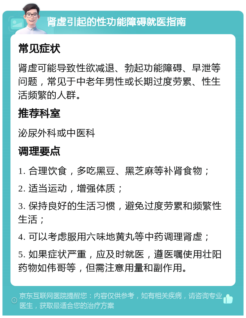 肾虚引起的性功能障碍就医指南 常见症状 肾虚可能导致性欲减退、勃起功能障碍、早泄等问题，常见于中老年男性或长期过度劳累、性生活频繁的人群。 推荐科室 泌尿外科或中医科 调理要点 1. 合理饮食，多吃黑豆、黑芝麻等补肾食物； 2. 适当运动，增强体质； 3. 保持良好的生活习惯，避免过度劳累和频繁性生活； 4. 可以考虑服用六味地黄丸等中药调理肾虚； 5. 如果症状严重，应及时就医，遵医嘱使用壮阳药物如伟哥等，但需注意用量和副作用。