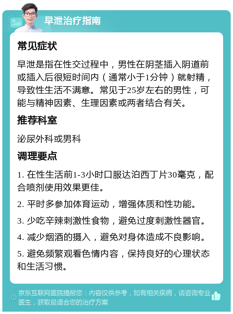 早泄治疗指南 常见症状 早泄是指在性交过程中，男性在阴茎插入阴道前或插入后很短时间内（通常小于1分钟）就射精，导致性生活不满意。常见于25岁左右的男性，可能与精神因素、生理因素或两者结合有关。 推荐科室 泌尿外科或男科 调理要点 1. 在性生活前1-3小时口服达泊西丁片30毫克，配合喷剂使用效果更佳。 2. 平时多参加体育运动，增强体质和性功能。 3. 少吃辛辣刺激性食物，避免过度刺激性器官。 4. 减少烟酒的摄入，避免对身体造成不良影响。 5. 避免频繁观看色情内容，保持良好的心理状态和生活习惯。