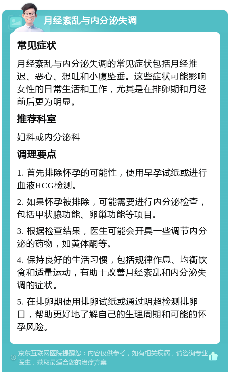 月经紊乱与内分泌失调 常见症状 月经紊乱与内分泌失调的常见症状包括月经推迟、恶心、想吐和小腹坠垂。这些症状可能影响女性的日常生活和工作，尤其是在排卵期和月经前后更为明显。 推荐科室 妇科或内分泌科 调理要点 1. 首先排除怀孕的可能性，使用早孕试纸或进行血液HCG检测。 2. 如果怀孕被排除，可能需要进行内分泌检查，包括甲状腺功能、卵巢功能等项目。 3. 根据检查结果，医生可能会开具一些调节内分泌的药物，如黄体酮等。 4. 保持良好的生活习惯，包括规律作息、均衡饮食和适量运动，有助于改善月经紊乱和内分泌失调的症状。 5. 在排卵期使用排卵试纸或通过阴超检测排卵日，帮助更好地了解自己的生理周期和可能的怀孕风险。