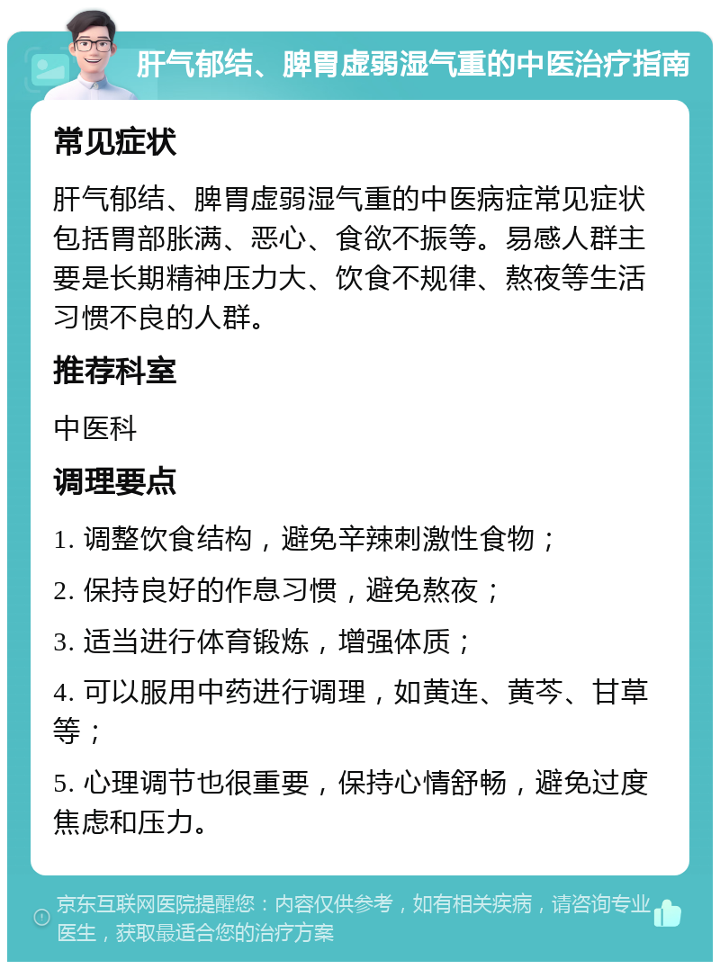 肝气郁结、脾胃虚弱湿气重的中医治疗指南 常见症状 肝气郁结、脾胃虚弱湿气重的中医病症常见症状包括胃部胀满、恶心、食欲不振等。易感人群主要是长期精神压力大、饮食不规律、熬夜等生活习惯不良的人群。 推荐科室 中医科 调理要点 1. 调整饮食结构，避免辛辣刺激性食物； 2. 保持良好的作息习惯，避免熬夜； 3. 适当进行体育锻炼，增强体质； 4. 可以服用中药进行调理，如黄连、黄芩、甘草等； 5. 心理调节也很重要，保持心情舒畅，避免过度焦虑和压力。