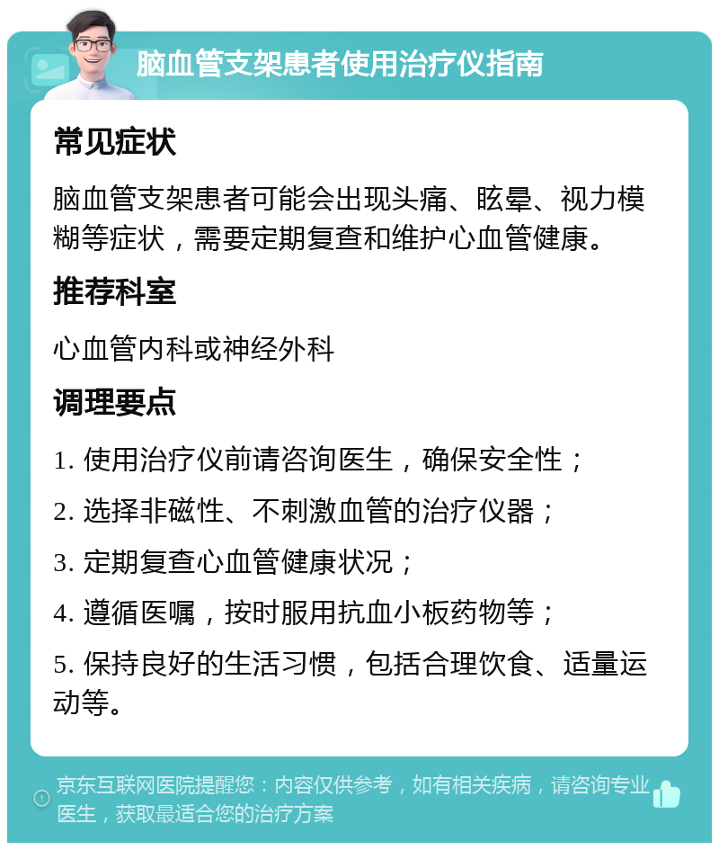 脑血管支架患者使用治疗仪指南 常见症状 脑血管支架患者可能会出现头痛、眩晕、视力模糊等症状，需要定期复查和维护心血管健康。 推荐科室 心血管内科或神经外科 调理要点 1. 使用治疗仪前请咨询医生，确保安全性； 2. 选择非磁性、不刺激血管的治疗仪器； 3. 定期复查心血管健康状况； 4. 遵循医嘱，按时服用抗血小板药物等； 5. 保持良好的生活习惯，包括合理饮食、适量运动等。