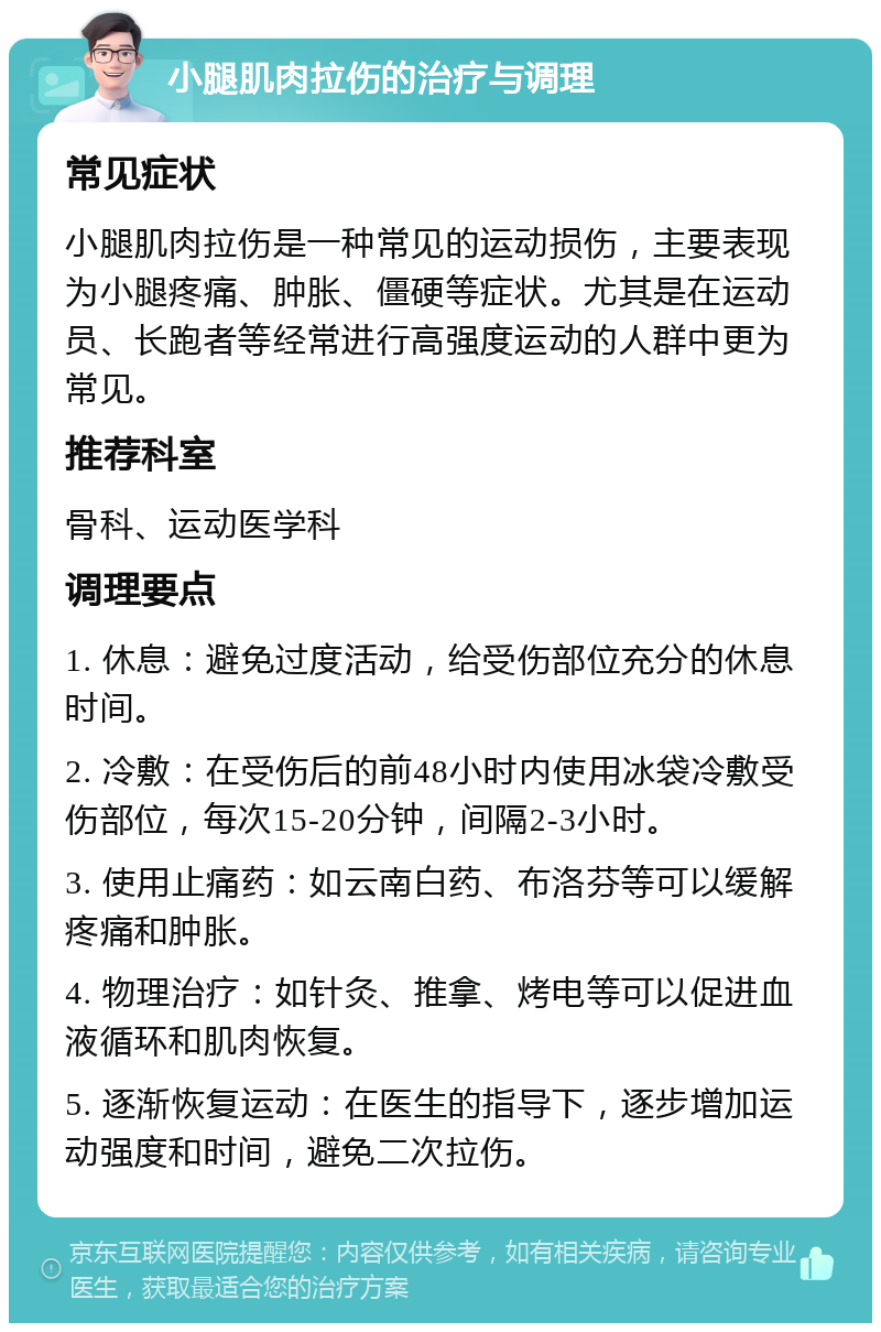 小腿肌肉拉伤的治疗与调理 常见症状 小腿肌肉拉伤是一种常见的运动损伤，主要表现为小腿疼痛、肿胀、僵硬等症状。尤其是在运动员、长跑者等经常进行高强度运动的人群中更为常见。 推荐科室 骨科、运动医学科 调理要点 1. 休息：避免过度活动，给受伤部位充分的休息时间。 2. 冷敷：在受伤后的前48小时内使用冰袋冷敷受伤部位，每次15-20分钟，间隔2-3小时。 3. 使用止痛药：如云南白药、布洛芬等可以缓解疼痛和肿胀。 4. 物理治疗：如针灸、推拿、烤电等可以促进血液循环和肌肉恢复。 5. 逐渐恢复运动：在医生的指导下，逐步增加运动强度和时间，避免二次拉伤。