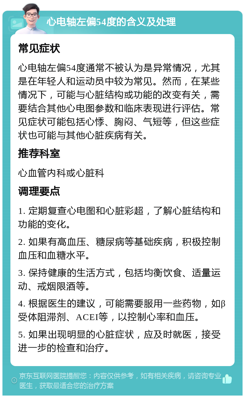 心电轴左偏54度的含义及处理 常见症状 心电轴左偏54度通常不被认为是异常情况，尤其是在年轻人和运动员中较为常见。然而，在某些情况下，可能与心脏结构或功能的改变有关，需要结合其他心电图参数和临床表现进行评估。常见症状可能包括心悸、胸闷、气短等，但这些症状也可能与其他心脏疾病有关。 推荐科室 心血管内科或心脏科 调理要点 1. 定期复查心电图和心脏彩超，了解心脏结构和功能的变化。 2. 如果有高血压、糖尿病等基础疾病，积极控制血压和血糖水平。 3. 保持健康的生活方式，包括均衡饮食、适量运动、戒烟限酒等。 4. 根据医生的建议，可能需要服用一些药物，如β受体阻滞剂、ACEI等，以控制心率和血压。 5. 如果出现明显的心脏症状，应及时就医，接受进一步的检查和治疗。