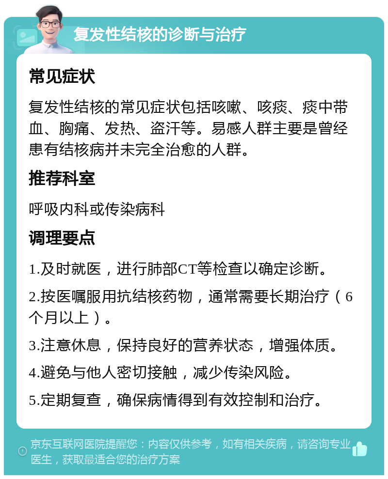 复发性结核的诊断与治疗 常见症状 复发性结核的常见症状包括咳嗽、咳痰、痰中带血、胸痛、发热、盗汗等。易感人群主要是曾经患有结核病并未完全治愈的人群。 推荐科室 呼吸内科或传染病科 调理要点 1.及时就医，进行肺部CT等检查以确定诊断。 2.按医嘱服用抗结核药物，通常需要长期治疗（6个月以上）。 3.注意休息，保持良好的营养状态，增强体质。 4.避免与他人密切接触，减少传染风险。 5.定期复查，确保病情得到有效控制和治疗。