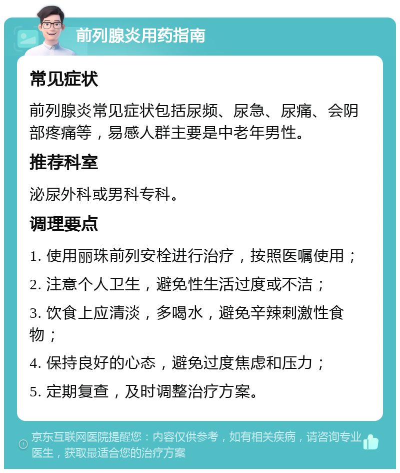 前列腺炎用药指南 常见症状 前列腺炎常见症状包括尿频、尿急、尿痛、会阴部疼痛等，易感人群主要是中老年男性。 推荐科室 泌尿外科或男科专科。 调理要点 1. 使用丽珠前列安栓进行治疗，按照医嘱使用； 2. 注意个人卫生，避免性生活过度或不洁； 3. 饮食上应清淡，多喝水，避免辛辣刺激性食物； 4. 保持良好的心态，避免过度焦虑和压力； 5. 定期复查，及时调整治疗方案。