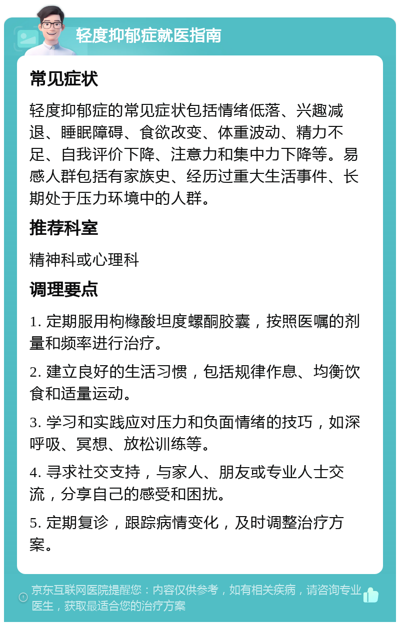 轻度抑郁症就医指南 常见症状 轻度抑郁症的常见症状包括情绪低落、兴趣减退、睡眠障碍、食欲改变、体重波动、精力不足、自我评价下降、注意力和集中力下降等。易感人群包括有家族史、经历过重大生活事件、长期处于压力环境中的人群。 推荐科室 精神科或心理科 调理要点 1. 定期服用枸橼酸坦度螺酮胶囊，按照医嘱的剂量和频率进行治疗。 2. 建立良好的生活习惯，包括规律作息、均衡饮食和适量运动。 3. 学习和实践应对压力和负面情绪的技巧，如深呼吸、冥想、放松训练等。 4. 寻求社交支持，与家人、朋友或专业人士交流，分享自己的感受和困扰。 5. 定期复诊，跟踪病情变化，及时调整治疗方案。