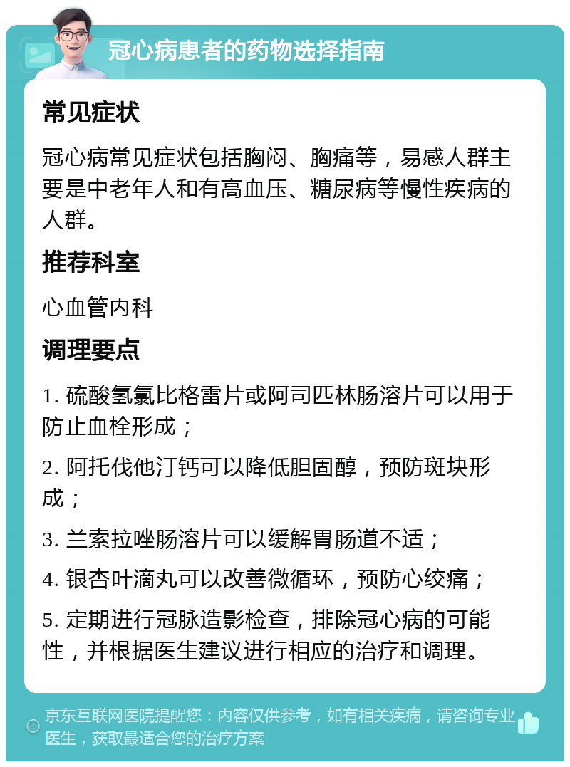 冠心病患者的药物选择指南 常见症状 冠心病常见症状包括胸闷、胸痛等，易感人群主要是中老年人和有高血压、糖尿病等慢性疾病的人群。 推荐科室 心血管内科 调理要点 1. 硫酸氢氯比格雷片或阿司匹林肠溶片可以用于防止血栓形成； 2. 阿托伐他汀钙可以降低胆固醇，预防斑块形成； 3. 兰索拉唑肠溶片可以缓解胃肠道不适； 4. 银杏叶滴丸可以改善微循环，预防心绞痛； 5. 定期进行冠脉造影检查，排除冠心病的可能性，并根据医生建议进行相应的治疗和调理。