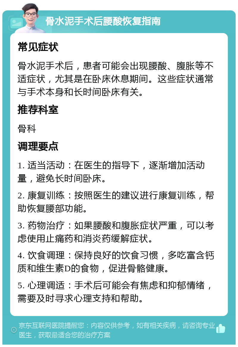 骨水泥手术后腰酸恢复指南 常见症状 骨水泥手术后，患者可能会出现腰酸、腹胀等不适症状，尤其是在卧床休息期间。这些症状通常与手术本身和长时间卧床有关。 推荐科室 骨科 调理要点 1. 适当活动：在医生的指导下，逐渐增加活动量，避免长时间卧床。 2. 康复训练：按照医生的建议进行康复训练，帮助恢复腰部功能。 3. 药物治疗：如果腰酸和腹胀症状严重，可以考虑使用止痛药和消炎药缓解症状。 4. 饮食调理：保持良好的饮食习惯，多吃富含钙质和维生素D的食物，促进骨骼健康。 5. 心理调适：手术后可能会有焦虑和抑郁情绪，需要及时寻求心理支持和帮助。