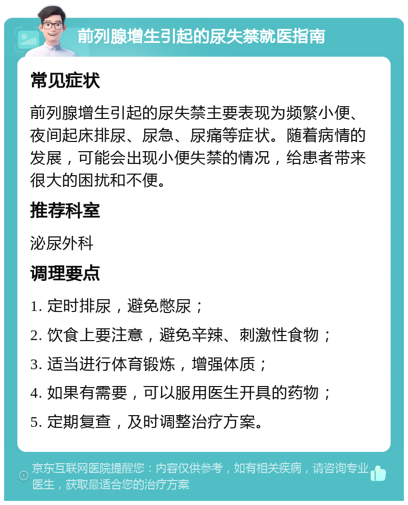 前列腺增生引起的尿失禁就医指南 常见症状 前列腺增生引起的尿失禁主要表现为频繁小便、夜间起床排尿、尿急、尿痛等症状。随着病情的发展，可能会出现小便失禁的情况，给患者带来很大的困扰和不便。 推荐科室 泌尿外科 调理要点 1. 定时排尿，避免憋尿； 2. 饮食上要注意，避免辛辣、刺激性食物； 3. 适当进行体育锻炼，增强体质； 4. 如果有需要，可以服用医生开具的药物； 5. 定期复查，及时调整治疗方案。