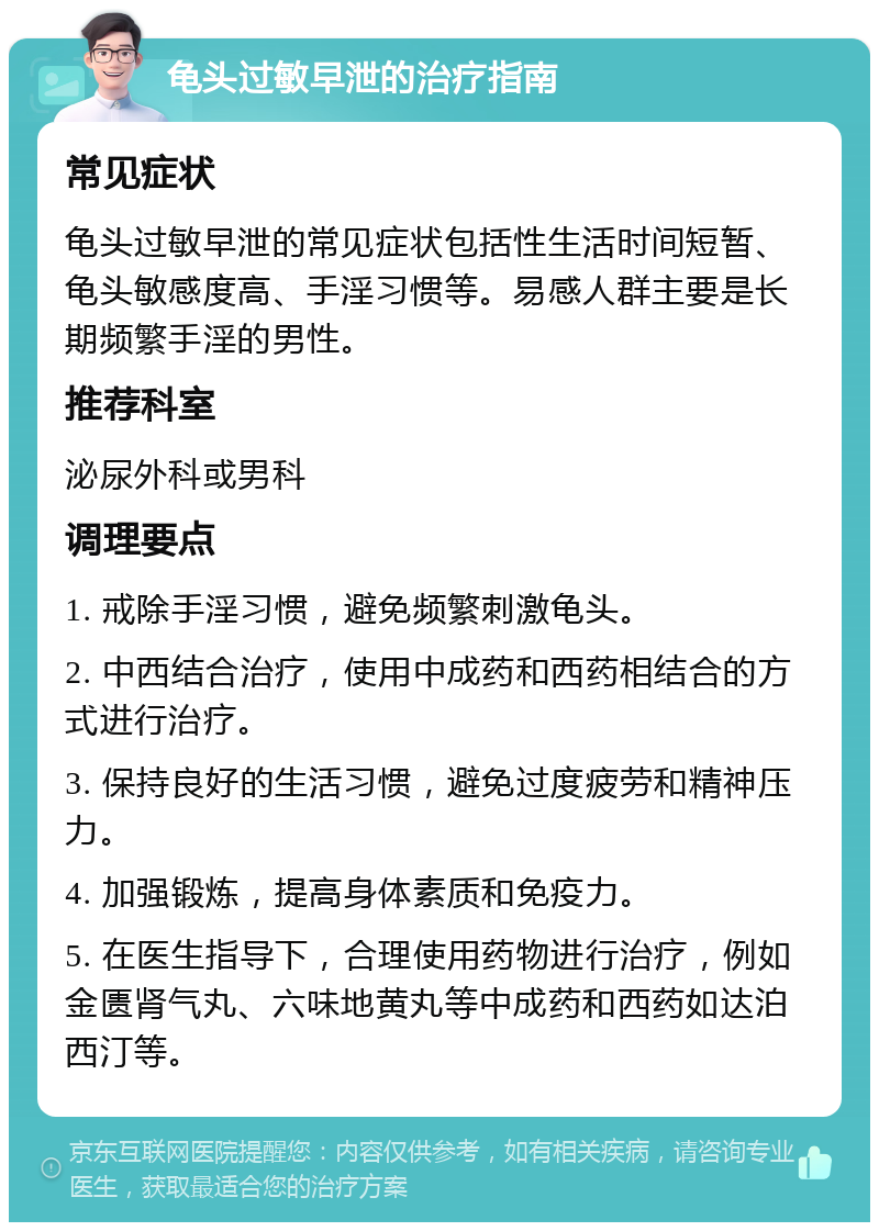 龟头过敏早泄的治疗指南 常见症状 龟头过敏早泄的常见症状包括性生活时间短暂、龟头敏感度高、手淫习惯等。易感人群主要是长期频繁手淫的男性。 推荐科室 泌尿外科或男科 调理要点 1. 戒除手淫习惯，避免频繁刺激龟头。 2. 中西结合治疗，使用中成药和西药相结合的方式进行治疗。 3. 保持良好的生活习惯，避免过度疲劳和精神压力。 4. 加强锻炼，提高身体素质和免疫力。 5. 在医生指导下，合理使用药物进行治疗，例如金匮肾气丸、六味地黄丸等中成药和西药如达泊西汀等。