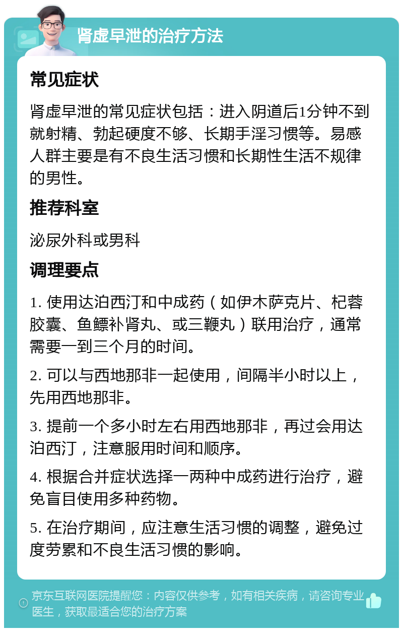 肾虚早泄的治疗方法 常见症状 肾虚早泄的常见症状包括：进入阴道后1分钟不到就射精、勃起硬度不够、长期手淫习惯等。易感人群主要是有不良生活习惯和长期性生活不规律的男性。 推荐科室 泌尿外科或男科 调理要点 1. 使用达泊西汀和中成药（如伊木萨克片、杞蓉胶囊、鱼鳔补肾丸、或三鞭丸）联用治疗，通常需要一到三个月的时间。 2. 可以与西地那非一起使用，间隔半小时以上，先用西地那非。 3. 提前一个多小时左右用西地那非，再过会用达泊西汀，注意服用时间和顺序。 4. 根据合并症状选择一两种中成药进行治疗，避免盲目使用多种药物。 5. 在治疗期间，应注意生活习惯的调整，避免过度劳累和不良生活习惯的影响。