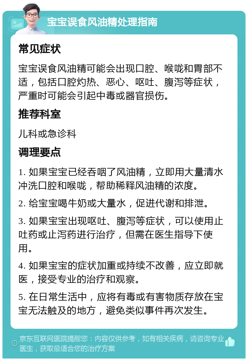 宝宝误食风油精处理指南 常见症状 宝宝误食风油精可能会出现口腔、喉咙和胃部不适，包括口腔灼热、恶心、呕吐、腹泻等症状，严重时可能会引起中毒或器官损伤。 推荐科室 儿科或急诊科 调理要点 1. 如果宝宝已经吞咽了风油精，立即用大量清水冲洗口腔和喉咙，帮助稀释风油精的浓度。 2. 给宝宝喝牛奶或大量水，促进代谢和排泄。 3. 如果宝宝出现呕吐、腹泻等症状，可以使用止吐药或止泻药进行治疗，但需在医生指导下使用。 4. 如果宝宝的症状加重或持续不改善，应立即就医，接受专业的治疗和观察。 5. 在日常生活中，应将有毒或有害物质存放在宝宝无法触及的地方，避免类似事件再次发生。