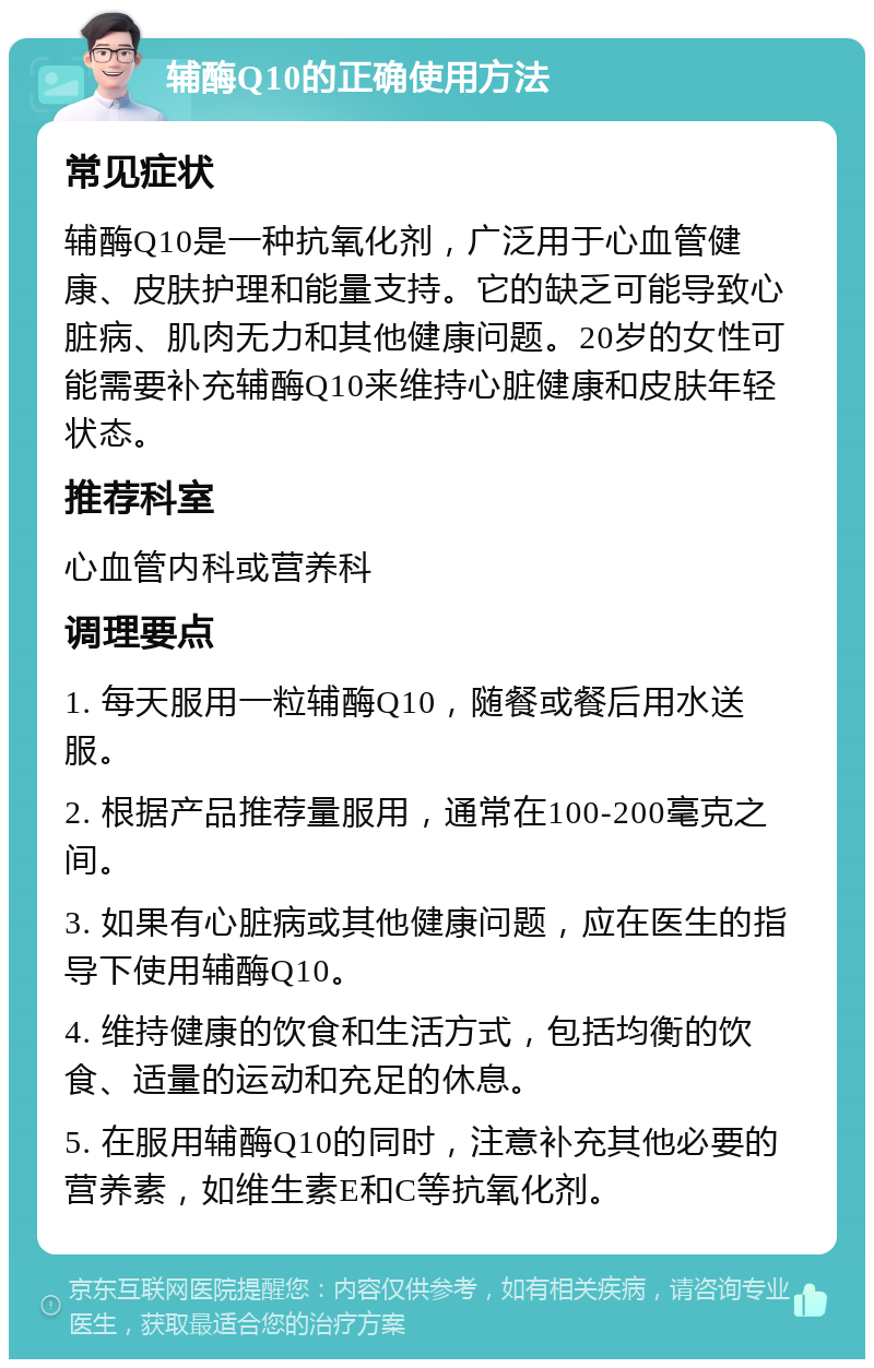 辅酶Q10的正确使用方法 常见症状 辅酶Q10是一种抗氧化剂，广泛用于心血管健康、皮肤护理和能量支持。它的缺乏可能导致心脏病、肌肉无力和其他健康问题。20岁的女性可能需要补充辅酶Q10来维持心脏健康和皮肤年轻状态。 推荐科室 心血管内科或营养科 调理要点 1. 每天服用一粒辅酶Q10，随餐或餐后用水送服。 2. 根据产品推荐量服用，通常在100-200毫克之间。 3. 如果有心脏病或其他健康问题，应在医生的指导下使用辅酶Q10。 4. 维持健康的饮食和生活方式，包括均衡的饮食、适量的运动和充足的休息。 5. 在服用辅酶Q10的同时，注意补充其他必要的营养素，如维生素E和C等抗氧化剂。