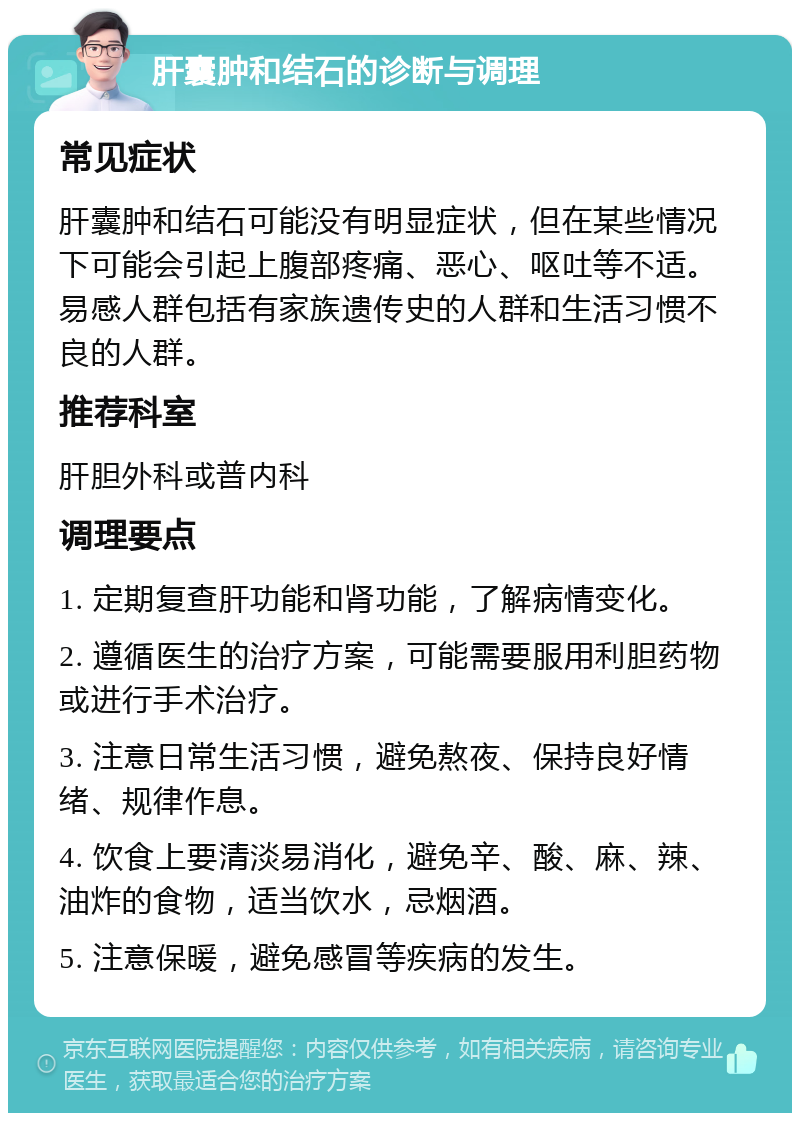 肝囊肿和结石的诊断与调理 常见症状 肝囊肿和结石可能没有明显症状，但在某些情况下可能会引起上腹部疼痛、恶心、呕吐等不适。易感人群包括有家族遗传史的人群和生活习惯不良的人群。 推荐科室 肝胆外科或普内科 调理要点 1. 定期复查肝功能和肾功能，了解病情变化。 2. 遵循医生的治疗方案，可能需要服用利胆药物或进行手术治疗。 3. 注意日常生活习惯，避免熬夜、保持良好情绪、规律作息。 4. 饮食上要清淡易消化，避免辛、酸、麻、辣、油炸的食物，适当饮水，忌烟酒。 5. 注意保暖，避免感冒等疾病的发生。