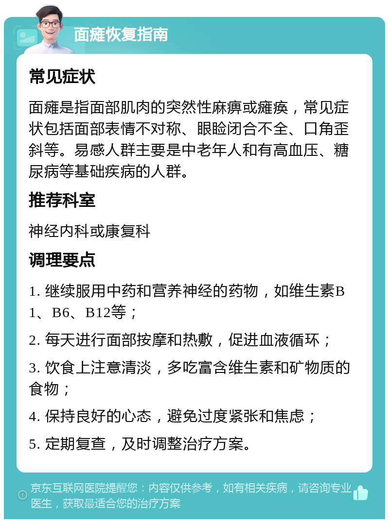 面瘫恢复指南 常见症状 面瘫是指面部肌肉的突然性麻痹或瘫痪，常见症状包括面部表情不对称、眼睑闭合不全、口角歪斜等。易感人群主要是中老年人和有高血压、糖尿病等基础疾病的人群。 推荐科室 神经内科或康复科 调理要点 1. 继续服用中药和营养神经的药物，如维生素B1、B6、B12等； 2. 每天进行面部按摩和热敷，促进血液循环； 3. 饮食上注意清淡，多吃富含维生素和矿物质的食物； 4. 保持良好的心态，避免过度紧张和焦虑； 5. 定期复查，及时调整治疗方案。