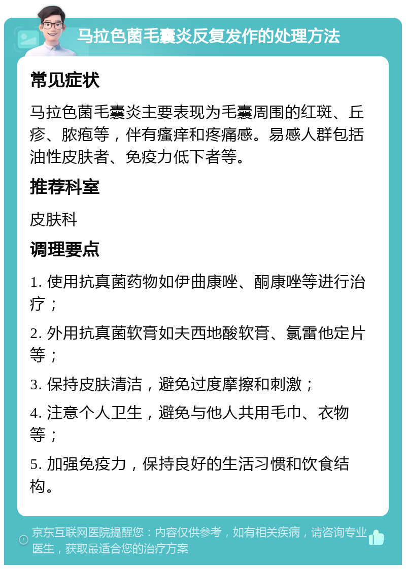 马拉色菌毛囊炎反复发作的处理方法 常见症状 马拉色菌毛囊炎主要表现为毛囊周围的红斑、丘疹、脓疱等，伴有瘙痒和疼痛感。易感人群包括油性皮肤者、免疫力低下者等。 推荐科室 皮肤科 调理要点 1. 使用抗真菌药物如伊曲康唑、酮康唑等进行治疗； 2. 外用抗真菌软膏如夫西地酸软膏、氯雷他定片等； 3. 保持皮肤清洁，避免过度摩擦和刺激； 4. 注意个人卫生，避免与他人共用毛巾、衣物等； 5. 加强免疫力，保持良好的生活习惯和饮食结构。