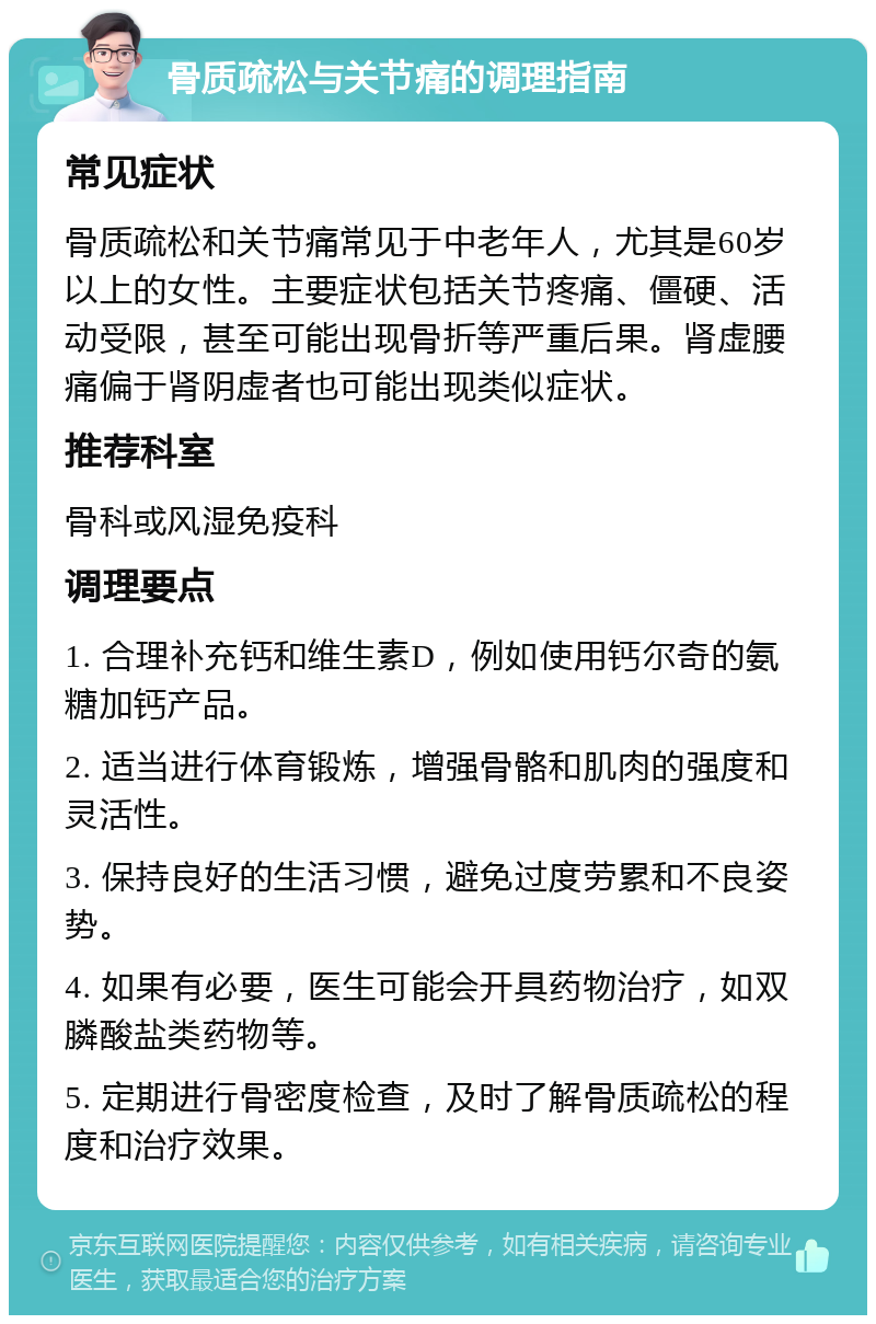 骨质疏松与关节痛的调理指南 常见症状 骨质疏松和关节痛常见于中老年人，尤其是60岁以上的女性。主要症状包括关节疼痛、僵硬、活动受限，甚至可能出现骨折等严重后果。肾虚腰痛偏于肾阴虚者也可能出现类似症状。 推荐科室 骨科或风湿免疫科 调理要点 1. 合理补充钙和维生素D，例如使用钙尔奇的氨糖加钙产品。 2. 适当进行体育锻炼，增强骨骼和肌肉的强度和灵活性。 3. 保持良好的生活习惯，避免过度劳累和不良姿势。 4. 如果有必要，医生可能会开具药物治疗，如双膦酸盐类药物等。 5. 定期进行骨密度检查，及时了解骨质疏松的程度和治疗效果。