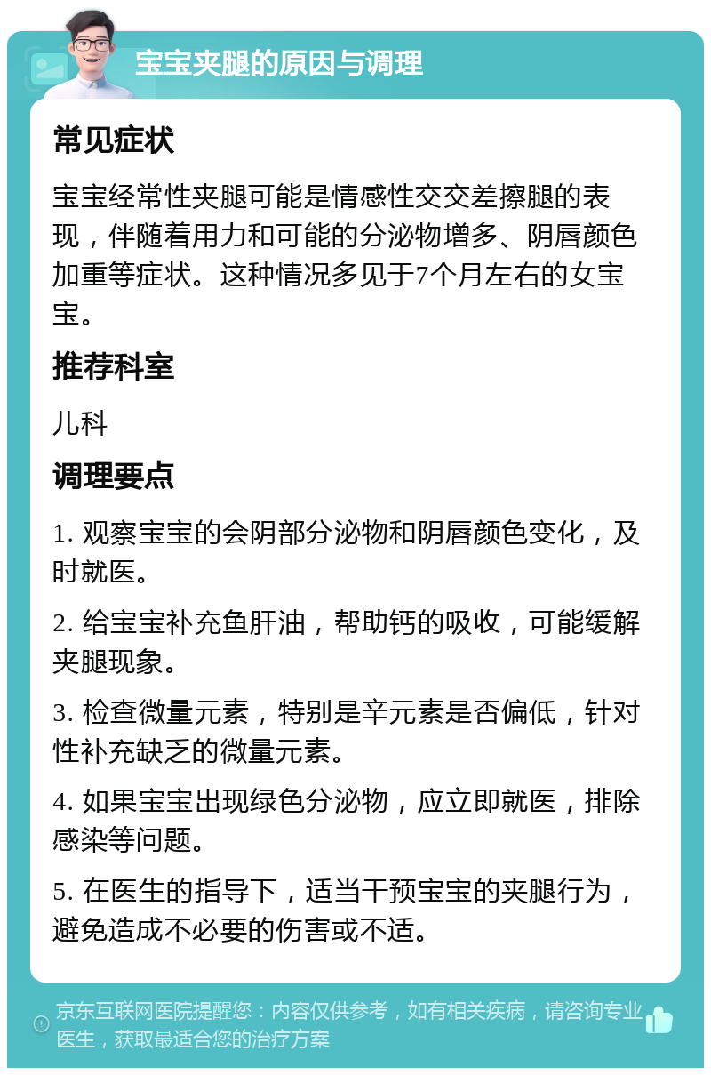 宝宝夹腿的原因与调理 常见症状 宝宝经常性夹腿可能是情感性交交差擦腿的表现，伴随着用力和可能的分泌物增多、阴唇颜色加重等症状。这种情况多见于7个月左右的女宝宝。 推荐科室 儿科 调理要点 1. 观察宝宝的会阴部分泌物和阴唇颜色变化，及时就医。 2. 给宝宝补充鱼肝油，帮助钙的吸收，可能缓解夹腿现象。 3. 检查微量元素，特别是辛元素是否偏低，针对性补充缺乏的微量元素。 4. 如果宝宝出现绿色分泌物，应立即就医，排除感染等问题。 5. 在医生的指导下，适当干预宝宝的夹腿行为，避免造成不必要的伤害或不适。