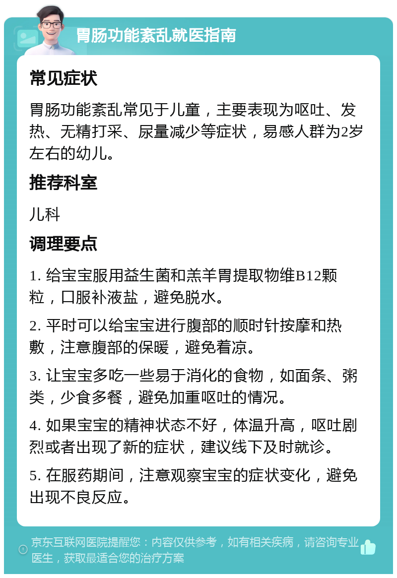 胃肠功能紊乱就医指南 常见症状 胃肠功能紊乱常见于儿童，主要表现为呕吐、发热、无精打采、尿量减少等症状，易感人群为2岁左右的幼儿。 推荐科室 儿科 调理要点 1. 给宝宝服用益生菌和羔羊胃提取物维B12颗粒，口服补液盐，避免脱水。 2. 平时可以给宝宝进行腹部的顺时针按摩和热敷，注意腹部的保暖，避免着凉。 3. 让宝宝多吃一些易于消化的食物，如面条、粥类，少食多餐，避免加重呕吐的情况。 4. 如果宝宝的精神状态不好，体温升高，呕吐剧烈或者出现了新的症状，建议线下及时就诊。 5. 在服药期间，注意观察宝宝的症状变化，避免出现不良反应。