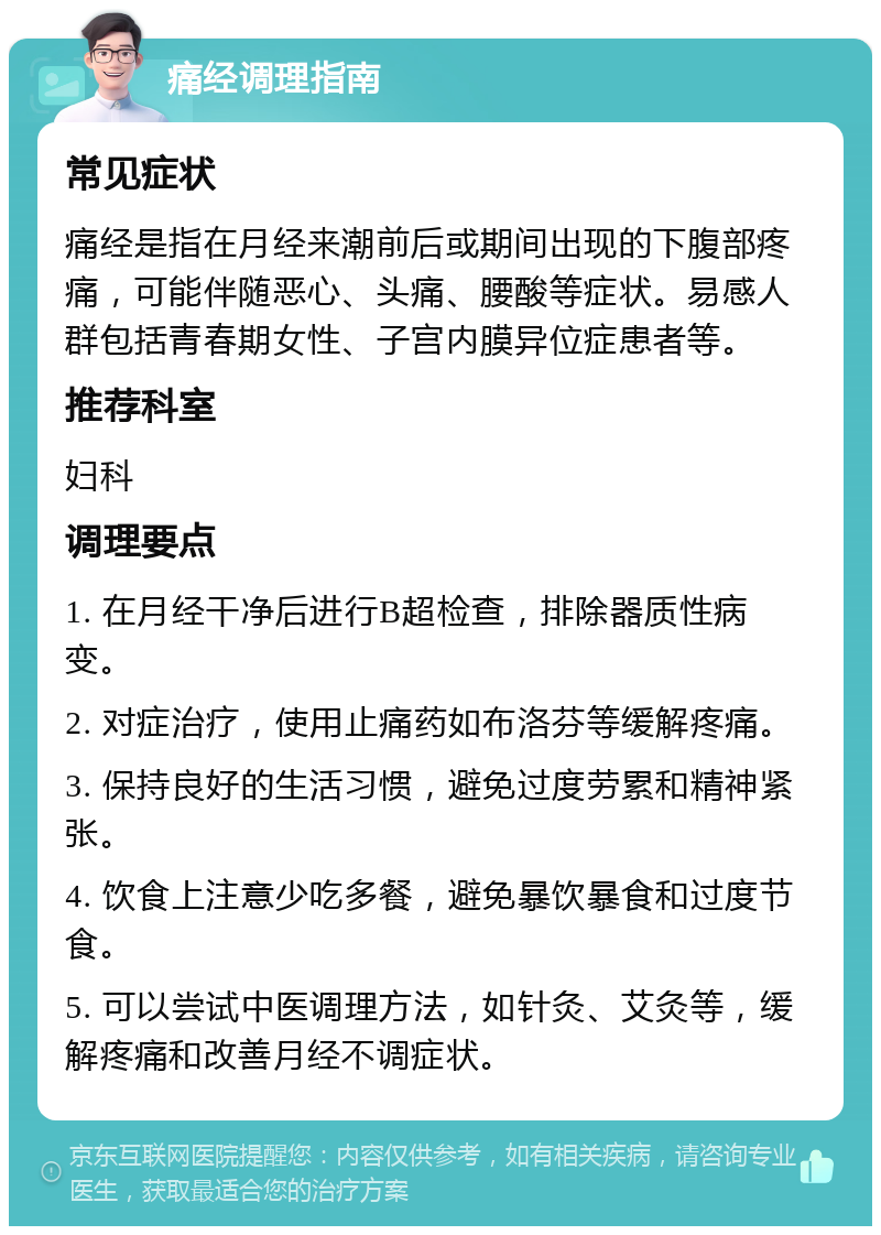 痛经调理指南 常见症状 痛经是指在月经来潮前后或期间出现的下腹部疼痛，可能伴随恶心、头痛、腰酸等症状。易感人群包括青春期女性、子宫内膜异位症患者等。 推荐科室 妇科 调理要点 1. 在月经干净后进行B超检查，排除器质性病变。 2. 对症治疗，使用止痛药如布洛芬等缓解疼痛。 3. 保持良好的生活习惯，避免过度劳累和精神紧张。 4. 饮食上注意少吃多餐，避免暴饮暴食和过度节食。 5. 可以尝试中医调理方法，如针灸、艾灸等，缓解疼痛和改善月经不调症状。