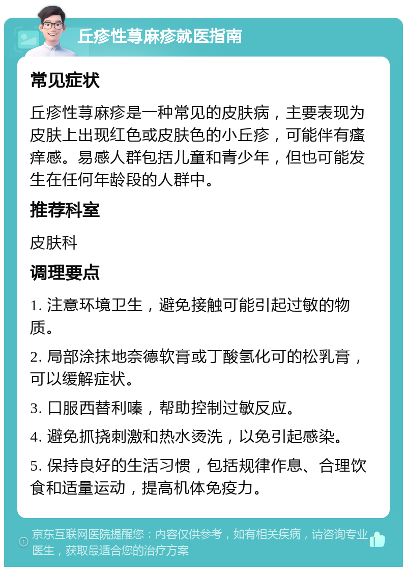 丘疹性荨麻疹就医指南 常见症状 丘疹性荨麻疹是一种常见的皮肤病，主要表现为皮肤上出现红色或皮肤色的小丘疹，可能伴有瘙痒感。易感人群包括儿童和青少年，但也可能发生在任何年龄段的人群中。 推荐科室 皮肤科 调理要点 1. 注意环境卫生，避免接触可能引起过敏的物质。 2. 局部涂抹地奈德软膏或丁酸氢化可的松乳膏，可以缓解症状。 3. 口服西替利嗪，帮助控制过敏反应。 4. 避免抓挠刺激和热水烫洗，以免引起感染。 5. 保持良好的生活习惯，包括规律作息、合理饮食和适量运动，提高机体免疫力。