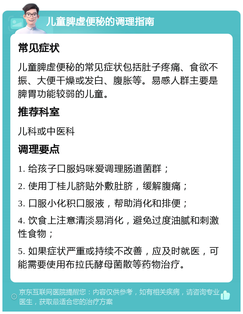 儿童脾虚便秘的调理指南 常见症状 儿童脾虚便秘的常见症状包括肚子疼痛、食欲不振、大便干燥或发白、腹胀等。易感人群主要是脾胃功能较弱的儿童。 推荐科室 儿科或中医科 调理要点 1. 给孩子口服妈咪爱调理肠道菌群； 2. 使用丁桂儿脐贴外敷肚脐，缓解腹痛； 3. 口服小化积口服液，帮助消化和排便； 4. 饮食上注意清淡易消化，避免过度油腻和刺激性食物； 5. 如果症状严重或持续不改善，应及时就医，可能需要使用布拉氏酵母菌散等药物治疗。