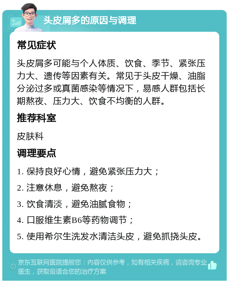 头皮屑多的原因与调理 常见症状 头皮屑多可能与个人体质、饮食、季节、紧张压力大、遗传等因素有关。常见于头皮干燥、油脂分泌过多或真菌感染等情况下，易感人群包括长期熬夜、压力大、饮食不均衡的人群。 推荐科室 皮肤科 调理要点 1. 保持良好心情，避免紧张压力大； 2. 注意休息，避免熬夜； 3. 饮食清淡，避免油腻食物； 4. 口服维生素B6等药物调节； 5. 使用希尔生洗发水清洁头皮，避免抓挠头皮。