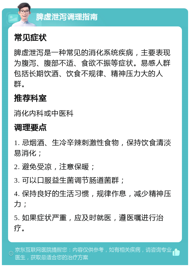 脾虚泄泻调理指南 常见症状 脾虚泄泻是一种常见的消化系统疾病，主要表现为腹泻、腹部不适、食欲不振等症状。易感人群包括长期饮酒、饮食不规律、精神压力大的人群。 推荐科室 消化内科或中医科 调理要点 1. 忌烟酒、生冷辛辣刺激性食物，保持饮食清淡易消化； 2. 避免受凉，注意保暖； 3. 可以口服益生菌调节肠道菌群； 4. 保持良好的生活习惯，规律作息，减少精神压力； 5. 如果症状严重，应及时就医，遵医嘱进行治疗。