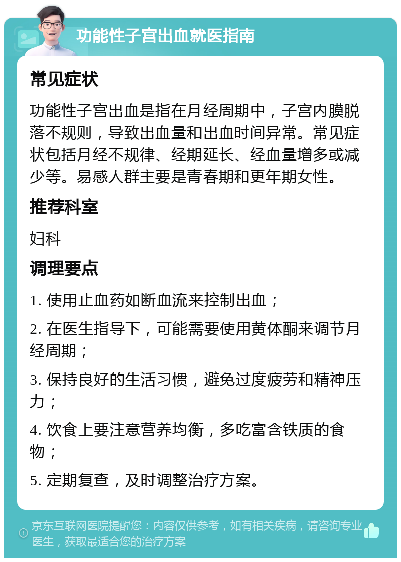 功能性子宫出血就医指南 常见症状 功能性子宫出血是指在月经周期中，子宫内膜脱落不规则，导致出血量和出血时间异常。常见症状包括月经不规律、经期延长、经血量增多或减少等。易感人群主要是青春期和更年期女性。 推荐科室 妇科 调理要点 1. 使用止血药如断血流来控制出血； 2. 在医生指导下，可能需要使用黄体酮来调节月经周期； 3. 保持良好的生活习惯，避免过度疲劳和精神压力； 4. 饮食上要注意营养均衡，多吃富含铁质的食物； 5. 定期复查，及时调整治疗方案。