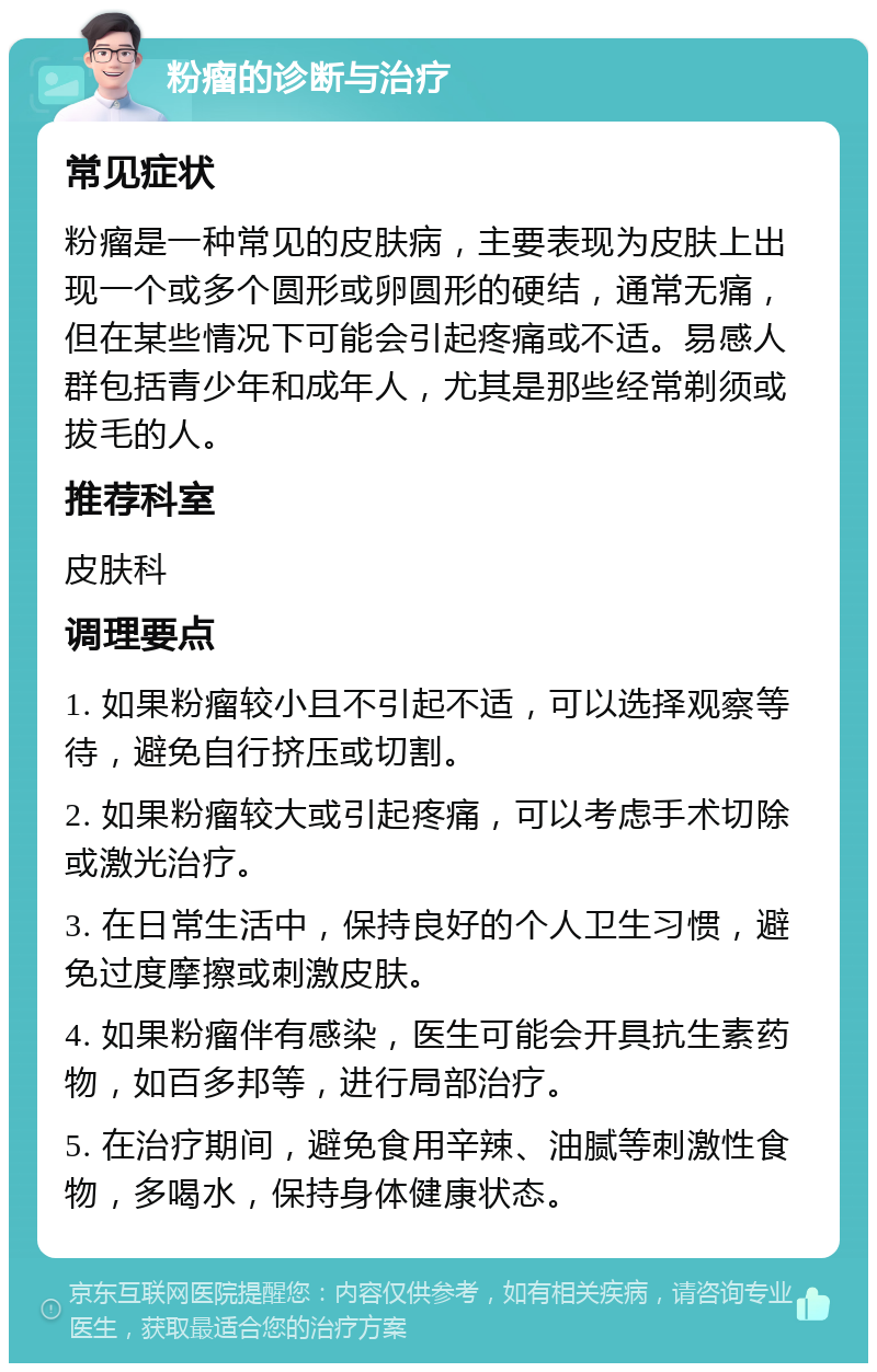 粉瘤的诊断与治疗 常见症状 粉瘤是一种常见的皮肤病，主要表现为皮肤上出现一个或多个圆形或卵圆形的硬结，通常无痛，但在某些情况下可能会引起疼痛或不适。易感人群包括青少年和成年人，尤其是那些经常剃须或拔毛的人。 推荐科室 皮肤科 调理要点 1. 如果粉瘤较小且不引起不适，可以选择观察等待，避免自行挤压或切割。 2. 如果粉瘤较大或引起疼痛，可以考虑手术切除或激光治疗。 3. 在日常生活中，保持良好的个人卫生习惯，避免过度摩擦或刺激皮肤。 4. 如果粉瘤伴有感染，医生可能会开具抗生素药物，如百多邦等，进行局部治疗。 5. 在治疗期间，避免食用辛辣、油腻等刺激性食物，多喝水，保持身体健康状态。