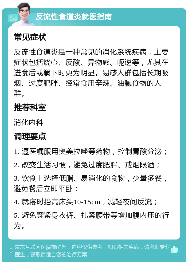 反流性食道炎就医指南 常见症状 反流性食道炎是一种常见的消化系统疾病，主要症状包括烧心、反酸、异物感、呃逆等，尤其在进食后或躺下时更为明显。易感人群包括长期吸烟、过度肥胖、经常食用辛辣、油腻食物的人群。 推荐科室 消化内科 调理要点 1. 遵医嘱服用奥美拉唑等药物，控制胃酸分泌； 2. 改变生活习惯，避免过度肥胖、戒烟限酒； 3. 饮食上选择低脂、易消化的食物，少量多餐，避免餐后立即平卧； 4. 就寝时抬高床头10-15cm，减轻夜间反流； 5. 避免穿紧身衣裤、扎紧腰带等增加腹内压的行为。