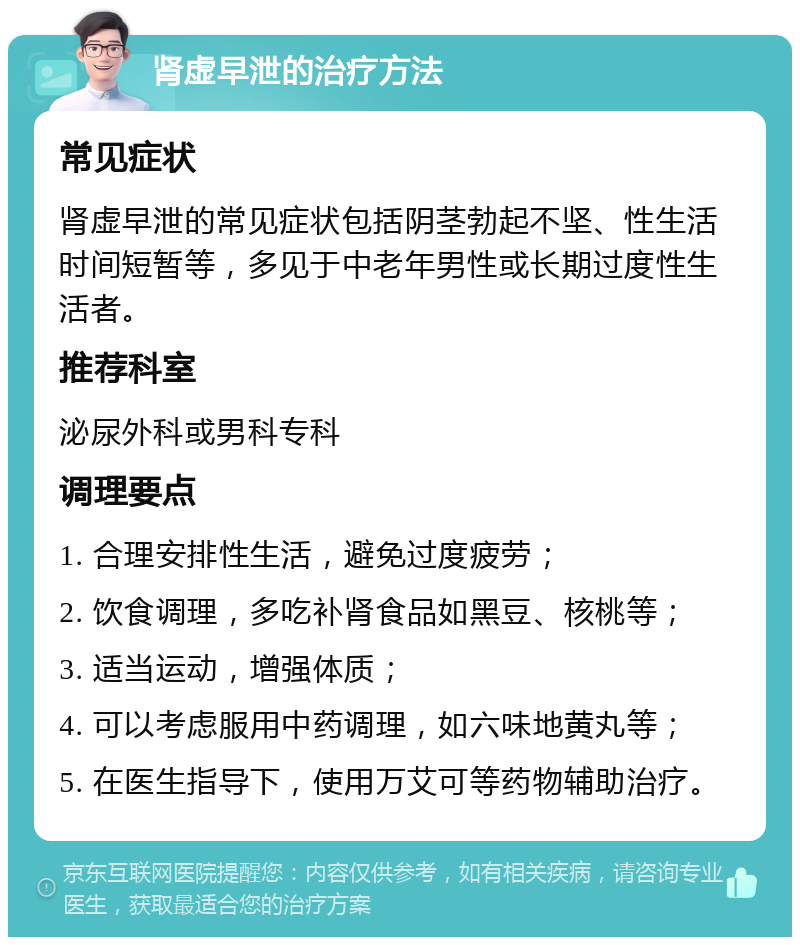 肾虚早泄的治疗方法 常见症状 肾虚早泄的常见症状包括阴茎勃起不坚、性生活时间短暂等，多见于中老年男性或长期过度性生活者。 推荐科室 泌尿外科或男科专科 调理要点 1. 合理安排性生活，避免过度疲劳； 2. 饮食调理，多吃补肾食品如黑豆、核桃等； 3. 适当运动，增强体质； 4. 可以考虑服用中药调理，如六味地黄丸等； 5. 在医生指导下，使用万艾可等药物辅助治疗。