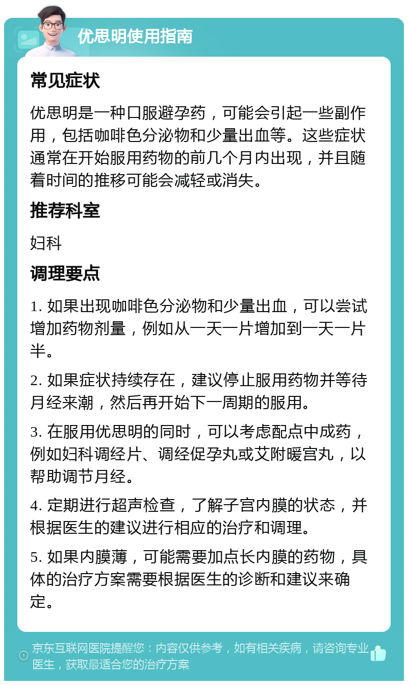 优思明使用指南 常见症状 优思明是一种口服避孕药，可能会引起一些副作用，包括咖啡色分泌物和少量出血等。这些症状通常在开始服用药物的前几个月内出现，并且随着时间的推移可能会减轻或消失。 推荐科室 妇科 调理要点 1. 如果出现咖啡色分泌物和少量出血，可以尝试增加药物剂量，例如从一天一片增加到一天一片半。 2. 如果症状持续存在，建议停止服用药物并等待月经来潮，然后再开始下一周期的服用。 3. 在服用优思明的同时，可以考虑配点中成药，例如妇科调经片、调经促孕丸或艾附暖宫丸，以帮助调节月经。 4. 定期进行超声检查，了解子宫内膜的状态，并根据医生的建议进行相应的治疗和调理。 5. 如果内膜薄，可能需要加点长内膜的药物，具体的治疗方案需要根据医生的诊断和建议来确定。