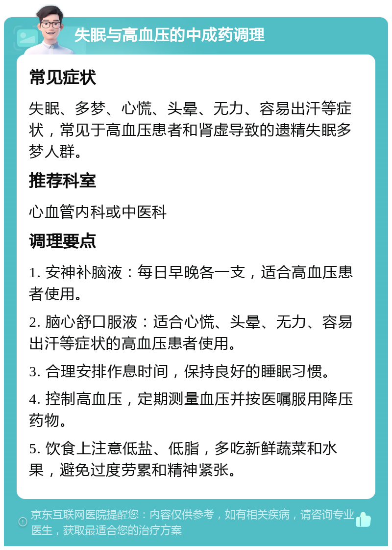 失眠与高血压的中成药调理 常见症状 失眠、多梦、心慌、头晕、无力、容易出汗等症状，常见于高血压患者和肾虚导致的遗精失眠多梦人群。 推荐科室 心血管内科或中医科 调理要点 1. 安神补脑液：每日早晚各一支，适合高血压患者使用。 2. 脑心舒口服液：适合心慌、头晕、无力、容易出汗等症状的高血压患者使用。 3. 合理安排作息时间，保持良好的睡眠习惯。 4. 控制高血压，定期测量血压并按医嘱服用降压药物。 5. 饮食上注意低盐、低脂，多吃新鲜蔬菜和水果，避免过度劳累和精神紧张。