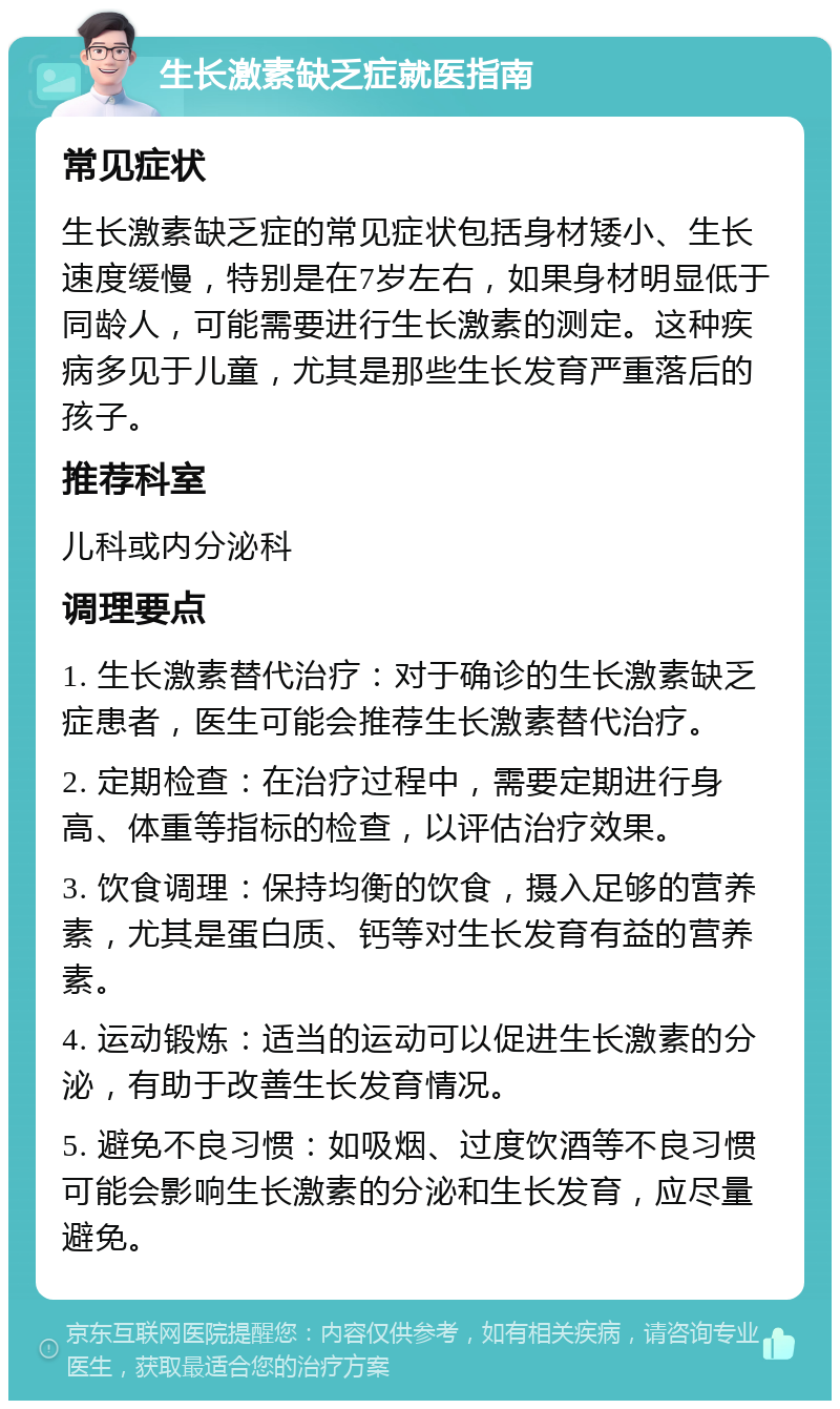 生长激素缺乏症就医指南 常见症状 生长激素缺乏症的常见症状包括身材矮小、生长速度缓慢，特别是在7岁左右，如果身材明显低于同龄人，可能需要进行生长激素的测定。这种疾病多见于儿童，尤其是那些生长发育严重落后的孩子。 推荐科室 儿科或内分泌科 调理要点 1. 生长激素替代治疗：对于确诊的生长激素缺乏症患者，医生可能会推荐生长激素替代治疗。 2. 定期检查：在治疗过程中，需要定期进行身高、体重等指标的检查，以评估治疗效果。 3. 饮食调理：保持均衡的饮食，摄入足够的营养素，尤其是蛋白质、钙等对生长发育有益的营养素。 4. 运动锻炼：适当的运动可以促进生长激素的分泌，有助于改善生长发育情况。 5. 避免不良习惯：如吸烟、过度饮酒等不良习惯可能会影响生长激素的分泌和生长发育，应尽量避免。