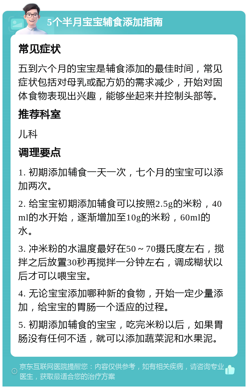 5个半月宝宝辅食添加指南 常见症状 五到六个月的宝宝是辅食添加的最佳时间，常见症状包括对母乳或配方奶的需求减少，开始对固体食物表现出兴趣，能够坐起来并控制头部等。 推荐科室 儿科 调理要点 1. 初期添加辅食一天一次，七个月的宝宝可以添加两次。 2. 给宝宝初期添加辅食可以按照2.5g的米粉，40ml的水开始，逐渐增加至10g的米粉，60ml的水。 3. 冲米粉的水温度最好在50～70摄氏度左右，搅拌之后放置30秒再搅拌一分钟左右，调成糊状以后才可以喂宝宝。 4. 无论宝宝添加哪种新的食物，开始一定少量添加，给宝宝的胃肠一个适应的过程。 5. 初期添加辅食的宝宝，吃完米粉以后，如果胃肠没有任何不适，就可以添加蔬菜泥和水果泥。