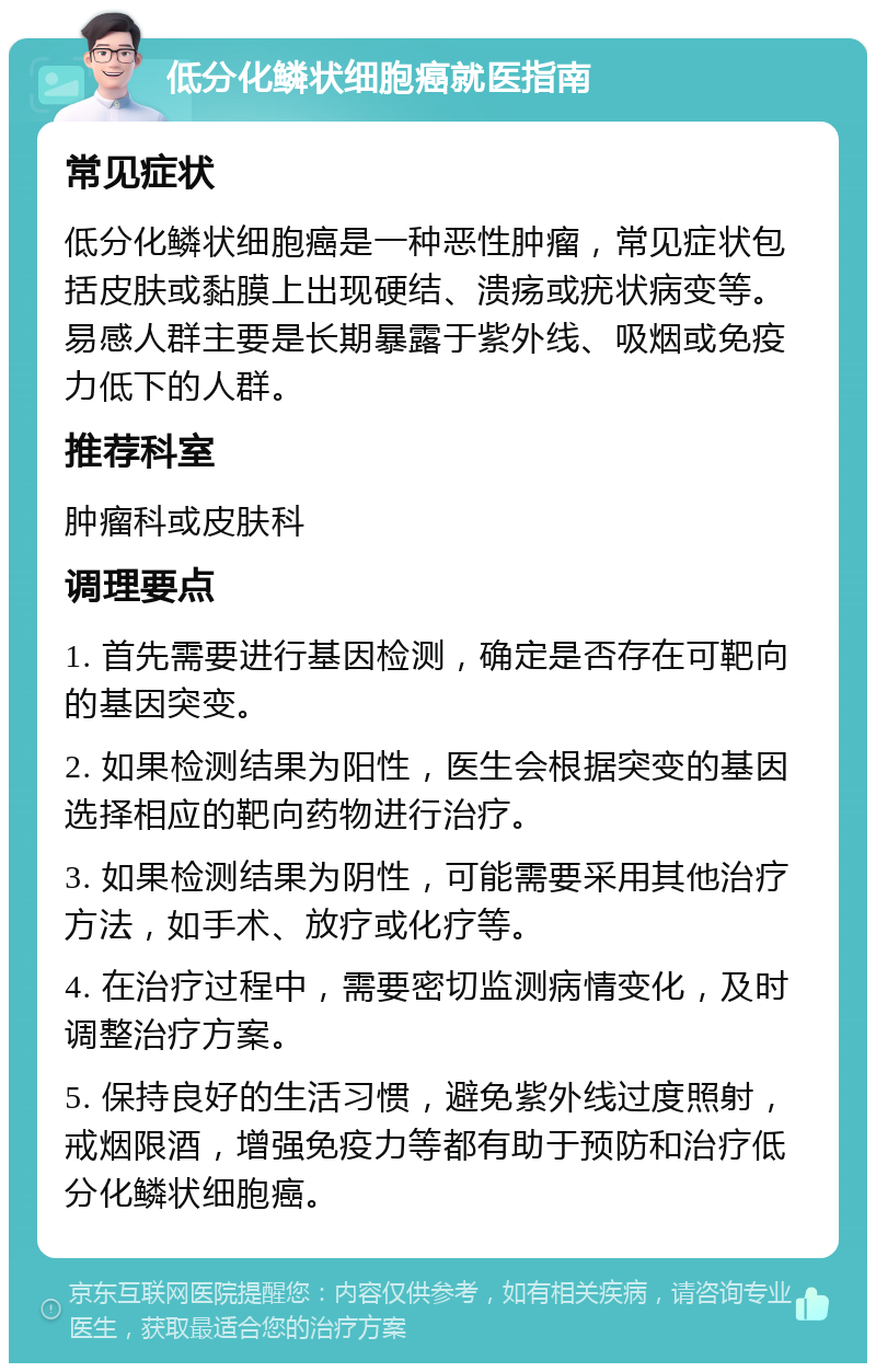 低分化鳞状细胞癌就医指南 常见症状 低分化鳞状细胞癌是一种恶性肿瘤，常见症状包括皮肤或黏膜上出现硬结、溃疡或疣状病变等。易感人群主要是长期暴露于紫外线、吸烟或免疫力低下的人群。 推荐科室 肿瘤科或皮肤科 调理要点 1. 首先需要进行基因检测，确定是否存在可靶向的基因突变。 2. 如果检测结果为阳性，医生会根据突变的基因选择相应的靶向药物进行治疗。 3. 如果检测结果为阴性，可能需要采用其他治疗方法，如手术、放疗或化疗等。 4. 在治疗过程中，需要密切监测病情变化，及时调整治疗方案。 5. 保持良好的生活习惯，避免紫外线过度照射，戒烟限酒，增强免疫力等都有助于预防和治疗低分化鳞状细胞癌。