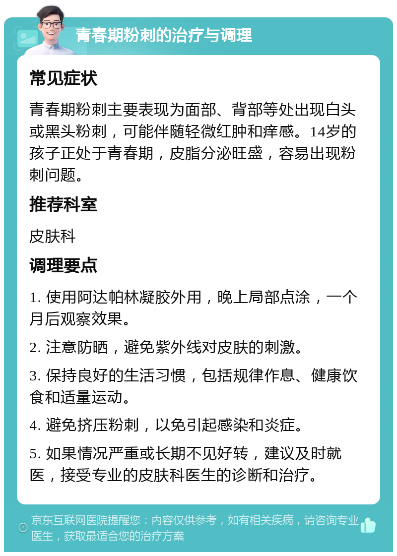 青春期粉刺的治疗与调理 常见症状 青春期粉刺主要表现为面部、背部等处出现白头或黑头粉刺，可能伴随轻微红肿和痒感。14岁的孩子正处于青春期，皮脂分泌旺盛，容易出现粉刺问题。 推荐科室 皮肤科 调理要点 1. 使用阿达帕林凝胶外用，晚上局部点涂，一个月后观察效果。 2. 注意防晒，避免紫外线对皮肤的刺激。 3. 保持良好的生活习惯，包括规律作息、健康饮食和适量运动。 4. 避免挤压粉刺，以免引起感染和炎症。 5. 如果情况严重或长期不见好转，建议及时就医，接受专业的皮肤科医生的诊断和治疗。