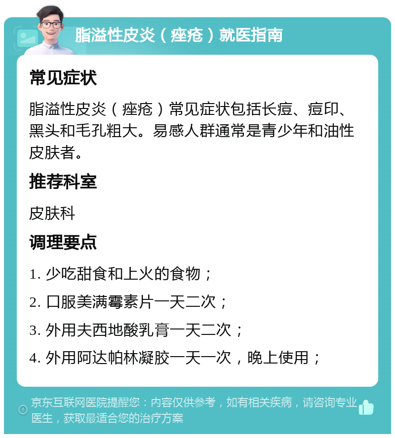 脂溢性皮炎（痤疮）就医指南 常见症状 脂溢性皮炎（痤疮）常见症状包括长痘、痘印、黑头和毛孔粗大。易感人群通常是青少年和油性皮肤者。 推荐科室 皮肤科 调理要点 1. 少吃甜食和上火的食物； 2. 口服美满霉素片一天二次； 3. 外用夫西地酸乳膏一天二次； 4. 外用阿达帕林凝胶一天一次，晚上使用；