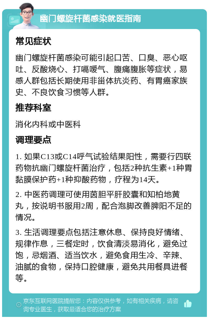 幽门螺旋杆菌感染就医指南 常见症状 幽门螺旋杆菌感染可能引起口苦、口臭、恶心呕吐、反酸烧心、打嗝嗳气、腹痛腹胀等症状，易感人群包括长期使用非甾体抗炎药、有胃癌家族史、不良饮食习惯等人群。 推荐科室 消化内科或中医科 调理要点 1. 如果C13或C14呼气试验结果阳性，需要行四联药物抗幽门螺旋杆菌治疗，包括2种抗生素+1种胃黏膜保护药+1种抑酸药物，疗程为14天。 2. 中医药调理可使用茵胆平肝胶囊和知柏地黄丸，按说明书服用2周，配合泡脚改善脾阳不足的情况。 3. 生活调理要点包括注意休息、保持良好情绪、规律作息，三餐定时，饮食清淡易消化，避免过饱，忌烟酒、适当饮水，避免食用生冷、辛辣、油腻的食物，保持口腔健康，避免共用餐具进餐等。