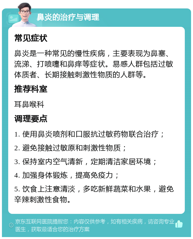 鼻炎的治疗与调理 常见症状 鼻炎是一种常见的慢性疾病，主要表现为鼻塞、流涕、打喷嚏和鼻痒等症状。易感人群包括过敏体质者、长期接触刺激性物质的人群等。 推荐科室 耳鼻喉科 调理要点 1. 使用鼻炎喷剂和口服抗过敏药物联合治疗； 2. 避免接触过敏原和刺激性物质； 3. 保持室内空气清新，定期清洁家居环境； 4. 加强身体锻炼，提高免疫力； 5. 饮食上注意清淡，多吃新鲜蔬菜和水果，避免辛辣刺激性食物。