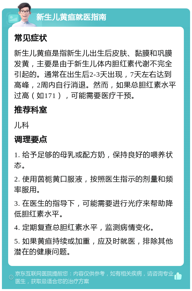 新生儿黄疸就医指南 常见症状 新生儿黄疸是指新生儿出生后皮肤、黏膜和巩膜发黄，主要是由于新生儿体内胆红素代谢不完全引起的。通常在出生后2-3天出现，7天左右达到高峰，2周内自行消退。然而，如果总胆红素水平过高（如171），可能需要医疗干预。 推荐科室 儿科 调理要点 1. 给予足够的母乳或配方奶，保持良好的喂养状态。 2. 使用茵栀黄口服液，按照医生指示的剂量和频率服用。 3. 在医生的指导下，可能需要进行光疗来帮助降低胆红素水平。 4. 定期复查总胆红素水平，监测病情变化。 5. 如果黄疸持续或加重，应及时就医，排除其他潜在的健康问题。