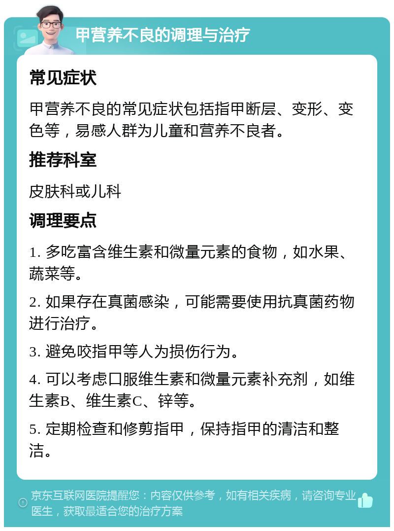 甲营养不良的调理与治疗 常见症状 甲营养不良的常见症状包括指甲断层、变形、变色等，易感人群为儿童和营养不良者。 推荐科室 皮肤科或儿科 调理要点 1. 多吃富含维生素和微量元素的食物，如水果、蔬菜等。 2. 如果存在真菌感染，可能需要使用抗真菌药物进行治疗。 3. 避免咬指甲等人为损伤行为。 4. 可以考虑口服维生素和微量元素补充剂，如维生素B、维生素C、锌等。 5. 定期检查和修剪指甲，保持指甲的清洁和整洁。