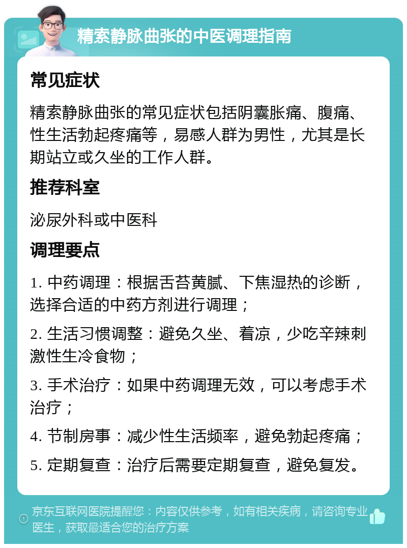 精索静脉曲张的中医调理指南 常见症状 精索静脉曲张的常见症状包括阴囊胀痛、腹痛、性生活勃起疼痛等，易感人群为男性，尤其是长期站立或久坐的工作人群。 推荐科室 泌尿外科或中医科 调理要点 1. 中药调理：根据舌苔黄腻、下焦湿热的诊断，选择合适的中药方剂进行调理； 2. 生活习惯调整：避免久坐、着凉，少吃辛辣刺激性生冷食物； 3. 手术治疗：如果中药调理无效，可以考虑手术治疗； 4. 节制房事：减少性生活频率，避免勃起疼痛； 5. 定期复查：治疗后需要定期复查，避免复发。