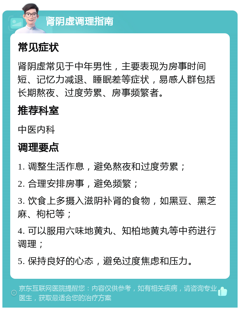 肾阴虚调理指南 常见症状 肾阴虚常见于中年男性，主要表现为房事时间短、记忆力减退、睡眠差等症状，易感人群包括长期熬夜、过度劳累、房事频繁者。 推荐科室 中医内科 调理要点 1. 调整生活作息，避免熬夜和过度劳累； 2. 合理安排房事，避免频繁； 3. 饮食上多摄入滋阴补肾的食物，如黑豆、黑芝麻、枸杞等； 4. 可以服用六味地黄丸、知柏地黄丸等中药进行调理； 5. 保持良好的心态，避免过度焦虑和压力。